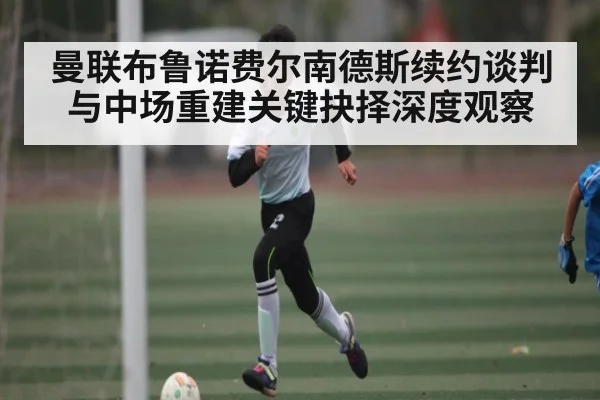 曼联布鲁诺费尔南德斯续约谈判与中场重建关键抉择深度观察