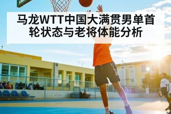 马龙WTT中国大满贯男单首轮状态与老将体能分析