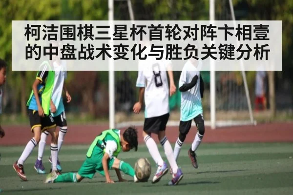 柯洁围棋三星杯首轮对阵卞相壹的中盘战术变化与胜负关键分析