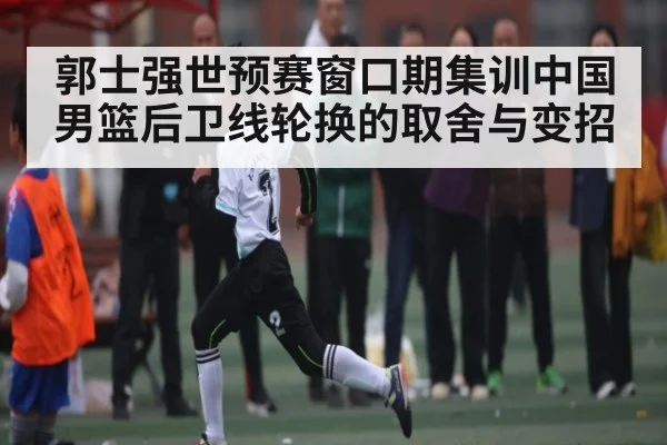 郭士强世预赛窗口期集训中国男篮后卫线轮换的取舍与变招
